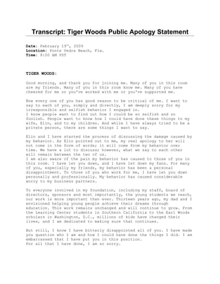 Transcript: Tiger Woods Public Apology Statement

Date: February 19th, 2009
Location: Ponte Vedra Beach, Fla.
Time: 8:00 AM PST



TIGER WOODS:

Good morning, and thank you for joining me. Many of you in this room
are my friends. Many of you in this room know me. Many of you have
cheered for me or you've worked with me or you've supported me.

Now every one of you has good reason to be critical of me. I want to
say to each of you, simply and directly, I am deeply sorry for my
irresponsible and selfish behavior I engaged in.
I know people want to find out how I could be so selfish and so
foolish. People want to know how I could have done these things to my
wife, Elin, and to my children. And while I have always tried to be a
private person, there are some things I want to say.

Elin and I have started the process of discussing the damage caused by
my behavior. As Elin pointed out to me, my real apology to her will
not come in the form of words; it will come from my behavior over
time. We have a lot to discuss; however, what we say to each other
will remain between the two of us.
I am also aware of the pain my behavior has caused to those of you in
this room. I have let you down, and I have let down my fans. For many
of you, especially my friends, my behavior has been a personal
disappointment. To those of you who work for me, I have let you down
personally and professionally. My behavior has caused considerable
worry to my business partners.

To everyone involved in my foundation, including my staff, board of
directors, sponsors and most importantly, the young students we reach,
our work is more important than ever. Thirteen years ago, my dad and I
envisioned helping young people achieve their dreams through
education. This work remains unchanged and will continue to grow. From
the Learning Center students in Southern California to the Earl Woods
scholars in Washington, D.C., millions of kids have changed their
lives, and I am dedicated to making sure that continues.

But still, I know I have bitterly disappointed all of you. I have made
you question who I am and how I could have done the things I did. I am
embarrassed that I have put you in this position.
For all that I have done, I am so sorry.
 