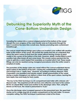 TIGG 
Funneling the carbon into a conical-shaped pocket at the bottom of the vessel 
disrupts the even progress of the mass transfer zone as it descends through the 
bed. It constricts the zone into a small area, thereby promoting early contaminant 
breakthrough. 
The conical vessel internal design specs place an inverted cone waffled with aeration 
holes at the bottom of the vessel. This funnels the media bed into an underdrain that 
allows the spent carbon to flush from the vessel without leaving clumps of spent 
media in the corners at the bottom of the tank. However, plastic nozzles fitted to each 
aeration hole often break off and come loose. This causes carbon packed into the 
cone to spill into a catch basket that resembles an inverted witch’s hat. These nozzle 
fittings can only be repaired during changeout procedures when the entire vessel is 
emptied of media. 
The promoters of this design claim any vessel without the conical underdrain leaves 
spent carbon in the bottom of the tank, causing the contamination of fresh media 
and turning it into a “septic-bed.” However, according to Anthony Mazzoni, TIGG 
Corporation vice president and industry expert, simple pressurization of the vessel 
during a media changeout can deliver a clean rinse of the spent carbon, leaving the 
tank septic-free and ready for fresh media. 
“The key to the TIGG Technique is a tri-compartment bulk trailer with a blower unit,” 
Mazzoni said. “The experienced site services crew attaches one hose to the carbon 
fill line of a liquid-filled vessel and another to the discharge valve. Then, using the 
blower on the truck, the vessel is pressurized to 15 psi.” 
Once the discharge valve is popped opened on the pressurized tank, the spent bed 
slurries out in a single slug into an empty compartment on the bulk trailer. To ensure 
complete vetting, the TIGG Technique is performed a total of five times. 
 