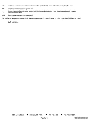 MeL
###
PQL
BPQL
Analyte concentration may exceed Maximum Contaminant Limit (MeL) for EPA Primary or Secondary Drinking Water Regulations.
Analyte concentration may exceed regulatory limit.
Practical Quantitation Limit - the method reporting limit (MRL) adjusted for any dilutions or other changes made to the sample to deal with
intcd'ercnceslmatrix effects
BelowPracticaJ Quantitation Limit (ifapplicable).
The "Prep Date" of the QC anlllysis coincides with the characters of the appropriate QC Lab !D. (Example: S2. A 02li -1lLK = 2009, Jan 2, Batch #15 - Blank)
Lab Manager
505 S. Lowry Street • Stillwater, OK 74074 • 405-372-5300
Page 4 of6
• Fax: 405-372-5396
4L24003-0129150823
 