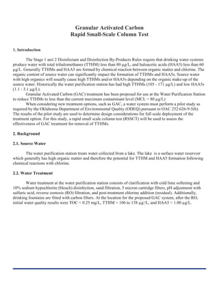 Granular Activated Carbon
Rapid Small-Scale Column Test
1. Introduction
The Stage 1 and 2 Disinfectant and Disinfection By-Products Rules require that drinking water systems
produce water with total trihalomethanes (TTHM) less than 80 µg/L, and haloacetic acids (HAA5) less than 60
µg/L. Generally TTHMs and HAA5 are formed by chemical reaction between organic matter and chlorine. The
organic content of source water can significantly impact the formation of TTHMs and HAA5s. Source water
with high organics will usually cause high TTHMs and/or HAA5s depending on the organic make-up of the
source water. Historically the water purification station has had high TTHMs (105 - 171 µg/L) and low HAA5s
(1.1 - 3.1 µg/L).
Granular Activated Carbon (GAC) treatment has been proposed for use at the Water Purification Station
to reduce TTHMs to less than the current maximum contaminant level (MCL = 80 µg/L)
When considering new treatment options, such as GAC, a water system must perform a pilot study as
required by the Oklahoma Department of Environmental Quality (ODEQ) pursuant to OAC 252:626-9-5(b).
The results of the pilot study are used to determine design considerations for full scale deployment of the
treatment option. For this study, a rapid small scale column test (RSSCT) will be used to assess the
effectiveness of GAC treatment for removal of TTHMs.
2. Background
2.1. Source Water
The water purification station treats water collected from a lake. The lake is a surface water reservoir
which generally has high organic matter and therefore the potential for TTHM and HAA5 formation following
chemical reactions with chlorine.
2.2. Water Treatment
Water treatment at the water purification station consists of clarification with cold lime softening and
10% sodium hypochlorite (bleach) disinfection, sand filtration, 5 micron cartridge filters, pH adjustment with
sulfuric acid, reverse osmosis (RO) filtration, and post-treatment chlorine addition (residual). Additionally,
drinking fountains are fitted with carbon filters. At the location for the proposed GAC system, after the RO,
initial water quality results were TOC < 0.25 mg/L, TTHM = 106 to 138 µg//L, and HAA5 < 1.00 µg/L.
 