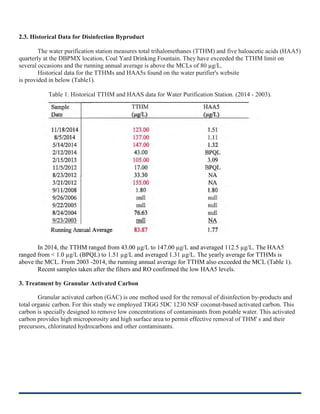2.3. Historical Data for Disinfection Byproduct
The water purification station measures total trihalomethanes (TTHM) and five haloacetic acids (HAA5)
quarterly at the DBPMX location, Coal Yard Drinking Fountain. They have exceeded the TTHM limit on
several occasions and the running annual average is above the MCLs of 80 µg/L.
Historical data for the TTHMs and HAA5s found on the water purifier's website
is provided in below (Table1).
Table 1. Historical TTHM and HAAS data for Water Purification Station. (2014 - 2003).
In 2014, the TTHM ranged from 43.00 µg/L to 147.00 µg/L and averaged 112.5 µg/L. The HAA5
ranged from < 1.0 µg/L (BPQL) to 1.51 µg/L and averaged 1.31 µg/L. The yearly average for TTHMs is
above the MCL. From 2003 -2014, the running annual average for TTHM also exceeded the MCL (Table 1).
Recent samples taken after the filters and RO confirmed the low HAA5 levels.
3. Treatment by Granular Activated Carbon
Granular activated carbon (GAC) is one method used for the removal of disinfection by-products and
total organic carbon. For this study we employed TIGG 5DC 1230 NSF coconut-based activated carbon. This
carbon is specially designed to remove low concentrations of contaminants from potable water. This activated
carbon provides high microporosity and high surface area to permit effective removal of THM' s and their
precursors, chlorinated hydrocarbons and other contaminants.
 