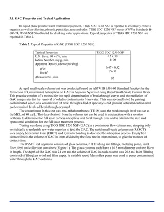 3.1. GAC Properties and Typical Applications
In liquid phase potable water treatment equipment, TIGG 5DC 1230 NSF is reported to effectively remove
organics as well as chlorine, phenols, pesticides, taste and odor. TIGG 5DC 1230 NSF meets AWWA Standards B-
600-74, ANSI/NSF Standard 61 for drinking water applications. Typical properties of TIGG 5DC 1230 NSF are
reported in Table 2.
Table 2. Typical Properties of GAC (TIGG SDC 1230 NSF).
Typical Properties TIGG 5DC 1230 NSF
U.S. Sieve, 90 wt.%, min.
Iodine Number, mg/g, min.
Apparent Density, (dense packing)
g/cc
lbs/ft3
Abrasion No., min.
12 x 30
1100
0.47 - 0.52
29-32
85
A rapid small-scale column test was conducted based on ASTM D 6586-03 Standard Practice for the
Prediction of Contaminant Adsorption on GAC in Aqueous Systems Using Rapid Small-Scale Column Tests.
This practice consists of a method for the rapid determination of breakthrough curves and the prediction of
GAC usage rates for the removal of soluble contaminants from water. This was accomplished by passing
contaminated water, at a constant rate of flow, through a bed of specially sized granular activated carbon until
predetermined levels of breakthrough occurred.
The contaminant in this test was total trihalomethanes (TTHM) and the breakthrough level was set at
the MCL of 80 µg/L. The data obtained from the column test can be used in conjunction with a sorption
isotherm to determine the full scale carbon adsorption unit breakthrough time and to estimate the size and
operational conditions for the full scale treatment process.
Testing was done using TIGG 5DC 1230 NSF (GAC) in a continuous flow column run, stopping only
periodically to replenish raw water supplies to feed the GAC. The rapid small-scale column test (RSSCT)
uses empty bed contact time (EBCT) and hydraulic loading to describe the adsorption process. Empty bed
contact time is the volume of GAC in liters divided by the flow rate in liters/minute, to give the minutes of
contact time.
The RSSCT test apparatus consists of glass columns, PTFE tubing and fittings, metering pump, inlet
filter, feed and collection containers (Figure 1). The glass columns each have a 10.5 mm diameter and are 38 cm
in length. The depth of the GAC was 24 cm and the volume of GAC in each column was 20.8 ml. Inlet filtering
consisted of fiberglass wool and filter paper. A variable speed Masterflex pump was used to pump contaminated
water through the GAC columns.
 