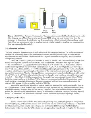 Figure 1. RSSCT Test Apparatus Configuration: Water containers consisted of 5 gallon buckets with sealed
lids; the pump was a Masterflex variable speed pump; PTFE tubing was used to draw water from the
containers to the column; flow (mL/min) was determined using a 20 mL volumetric flask and stop watch.
Note: Flow was not measured prior to sampling to avoid volatile losses (i.e. sampling was conducted then
flow was measured and recorded).
3.3. Adsorption Isotherm
The basic instrument for evaluating activated carbon use is the adsorption isotherm. The isotherm represents
an empirical relationship between the amount of contaminant adsorbed per unit weight of carbon and its
equilibrium water concentration. The Freundlich and Langmuir isotherms are frequently used to represent
adsorption equilibrium.
TIGG 5DC 1230 NSF (GAC) was tested for its ability to remove Total Trihalomethanes (TTHM) from
treated drinking water. Different masses of GAC were added to 0.06 Liters of the drinking water (initial
TTHM concentration = 132 µg/L) and contacted for 5 days at 21°C and pH = 6.2. A 5 day contact time was
used to ensure equilibrium was established. Varying masses (0.2, 0.3, 0.4, and 0.5 g) of GAC were weighed
into 60 mL VOAs. 60 mL (0.06 L) of TTHM water (132 mg/L) was placed in each of the VOAs. Glass beads
were then added to each reactor to displace the volume of the water and ensure zero head-space during the
course of the experiment. After the 5 day equilibration period, samples were collected and transferred from the
60 mL VOAs to 40 mL VOAs to be submitted for analysis. Samples were transferred using a 10 mL syringe
with 0.45 11 filter. The 0.45 11 filter was used once the samples had been extracted from the 60 mL VOAs,
but before being transferred to the 40 mL VOAs. This was to remove particulate GAC from solution which
might interfere with analytical equipment. Samples were capped with zero head-space and submitted for
analysis. EPA Method 524.3 was used for analysis of TTHMs.
It should be noted that the potential for volatile losses was present while transferring samples from 60
mL VOAs to 40 mL VOAs. However, each reactor was treated the same and any volatile losses that occurred
would have similarly occurred in each of the reactors. Therefore, data were submitted along with a control
reactor that remained sealed throughout the entirety of the isotherm experiment, effectively avoiding potential
losses. The control data was then used to correct for volatile losses that occurred during sample transfer.
4. Sampling and Analysis
Initially samples were collected three times daily (morning, noon, and night), preserved using sodium
thiosulfate (Na2S203), and stored for analysis later. The column was run continuously for 12 days. At the end of
the 12 day run time, select samples were collected and analyzed for TTHMs using EPA Method 524.3.
Following the 12 day run time, the GAC column was not approaching breakthrough (1.0 µg/L). For this reason
 