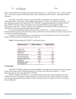 The RL value indicates the adsorption to be either unfavorable if RL > 1, favorable if 0 < RL< 1, and irreversible
if RL = 0. From the Langmuir Isotherm Plot data, the RL is greater than 0 but less than 1 indicating favorable
adsorption.
TIGG 5DC 1230 NSF is effective at removing THMs from potable water treated at the Water
Purification Station. In this study, initial TTHM concentrations of 138 µg/L were effectively reduced to < 1.0
µg/L following treatment with virgin TIGG 5DC 1230 NSF. The target breakthrough was initially set at 80
µg/L (TIHM). Following 24 days of continuous flow through the RSSCT column effluent TTHM
concentrations were still < 1.0 mg/L. Failure to reach significant post-treatment TTHM concentrations in a
reasonable time-frame required a breakthrough assumption.
If we assume that breakthrough occurred at 24 days (TTHM were < 1.0 mg/L at 24 days), we can
determine baseline parameters for a full scale column system that is extremely efficient. Because of this, there is
no reason to extend the study further.
Assuming a 24 day breakthrough, we can determine a full-scale design life of at least 325 days before
effluent TTHM concentrations approach 80 µg/L (Table 3).
Table 3. Design parameters for RSSCT and Design-Column.
6. Conclusions
TIGG 5DC 1230 NSF is effective at removing THMs from potable water treated at the Water Treatment
Station. In this study, initial TTHM concentrations of 138 µg/L were effectively reduced to < 1.0 µg/L
following treatment with virgin TIGG 5DC 1230 NSF.
Based on scale-up of the RSSCT, it was determined that a full-scale column could effectively treat
TTHMs for at least 325 days before replacement GAC was needed. For this to occur, the full-scale column
must meet the design specification outlines in Table 3 and must continue to operate at or below current flow
rates (12,000 gpd).
 