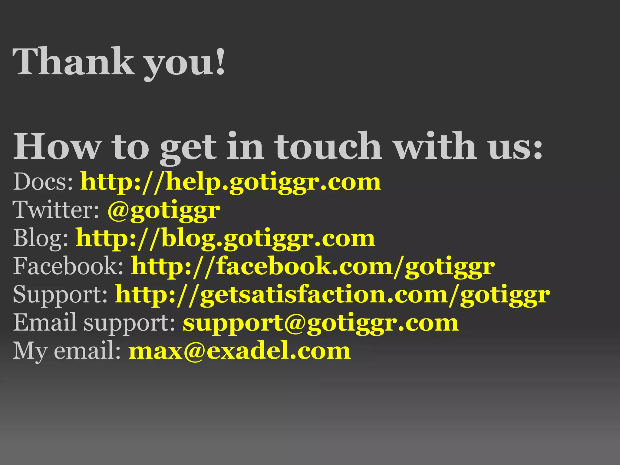 Thank you! How to get in touch with us: Docs: http://help.gotiggr.com Twitter: @gotiggr Blog: http://blog.gotiggr.com Facebook: http://facebook.com/gotiggr Support: http://getsatisfaction.com/gotiggr Email support: support@gotiggr.com My email: max@exadel.com 