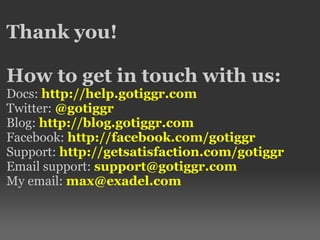 Thank you!
How to get in touch with us:
Docs: http://help.gotiggr.com
Twitter: @gotiggr
Blog: http://blog.gotiggr.com
Facebook: http://facebook.com/gotiggr
Support: http://getsatisfaction.com/gotiggr
Email support: support@gotiggr.com
My email: max@exadel.com