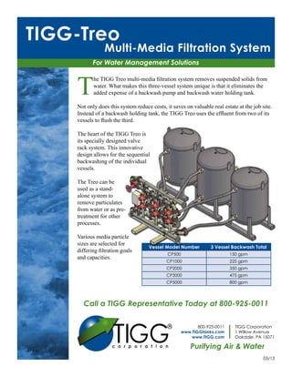TIGG-Treo
                Multi-Media Filtration System
           For Water Management Solutions



    T
           he TIGG Treo multi-media filtration system removes suspended solids from
           water. What makes this three-vessel system unique is that it eliminates the
           added expense of a backwash pump and backwash water holding tank.

    Not only does this system reduce costs, it saves on valuable real estate at the job site.
    Instead of a backwash holding tank, the TIGG Treo uses the effluent from two of its
    vessels to flush the third.

    The heart of the TIGG Treo is
    its specially designed valve
    rack system. This innovative
    design allows for the sequential
    backwashing of the individual
    vessels.

    The Treo can be
    used as a stand-
    alone system to
    remove particulates
    from water or as pre-
    treatment for other
    processes.

    Various media particle
    sizes are selected for
                                    Vessel Model Number           3 Vessel Backwash Total
    differing filtration goals
                                             CP500                         150 gpm
    and capacities.
                                            CP1000                         225 gpm
                                            CP2000                         350 gpm
                                            CP3000                         475 gpm
                                            CP5000                         800 gpm




       Call a TIGG Representative Today at 800-925-0011



                    TIGG
                                                            800-925-0011     TIGG Corporation
                                                     www.TIGGtanks.com       1 Willow Avenue
                                                         www.TIGG.com        Oakdale, PA 15071

                                                         Purifying Air & Water
                                                                                         03/13
 