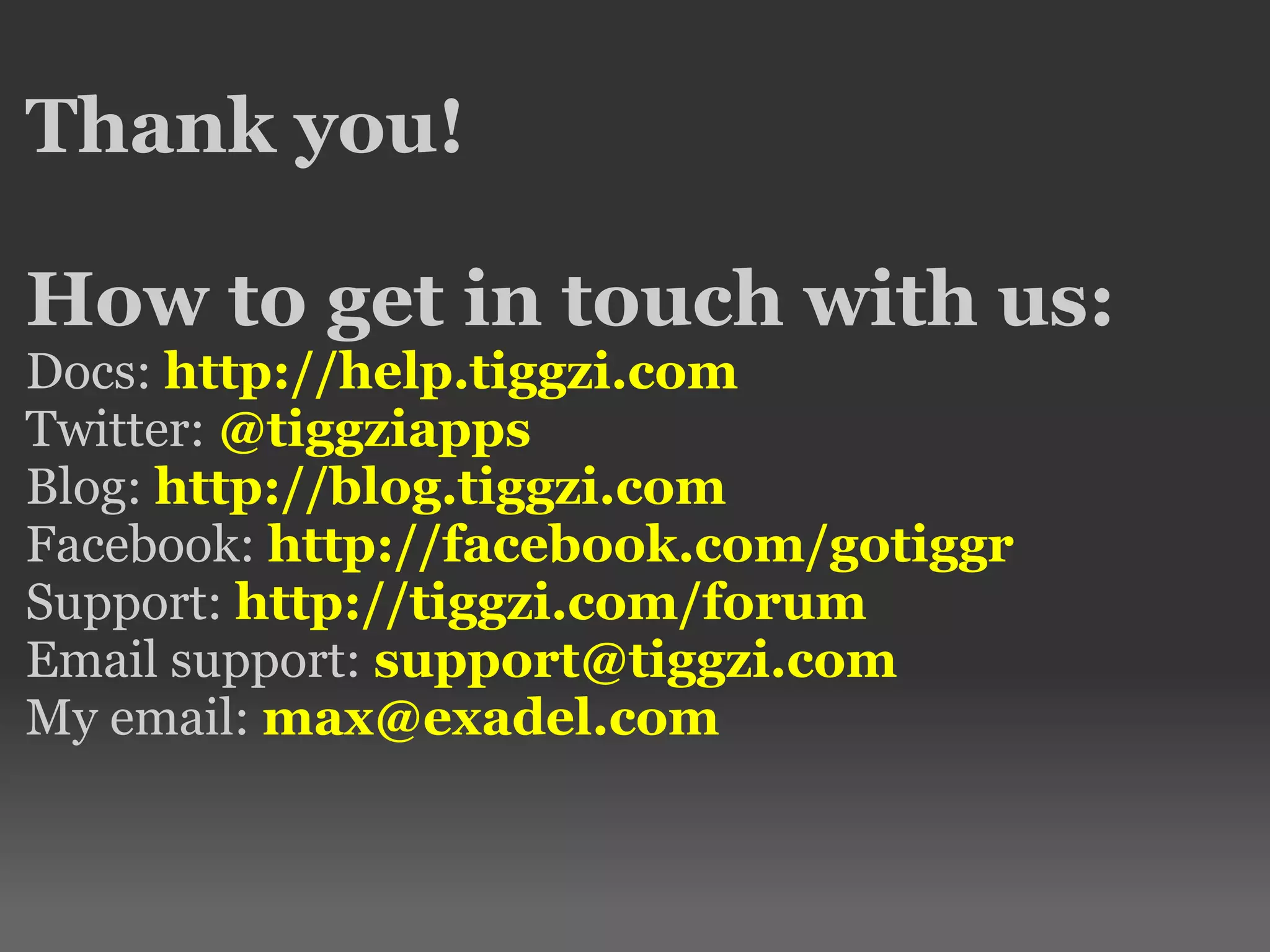 Thank you!
How to get in touch with us:
Docs: http://help.tiggzi.com
Twitter: @tiggziapps
Blog: http://blog.tiggzi.com
Facebook: http://facebook.com/gotiggr
Support: http://tiggzi.com/forum
Email support: support@tiggzi.com
My email: max@exadel.com