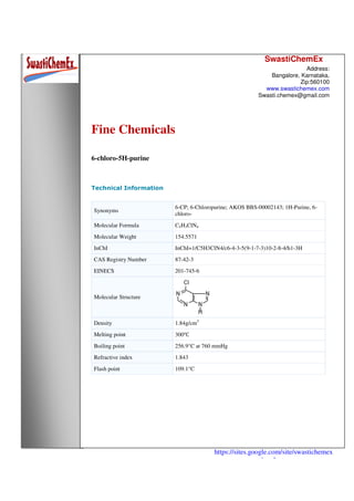 SwastiChemEx
Address:
Bangalore, Karnataka,
Zip:560100
www.swastichemex.com
Swasti.chemex@gmail.com
https://sites.google.com/site/swastichemex
/products
Fine Chemicals
6-chloro-5H-purine
Technical Information
Synonyms
6-CP; 6-Chloropurine; AKOS BBS-00002143; 1H-Purine, 6-
chloro-
Molecular Formula C5H3ClN4
Molecular Weight 154.5571
InChI InChI=1/C5H3ClN4/c6-4-3-5(9-1-7-3)10-2-8-4/h1-3H
CAS Registry Number 87-42-3
EINECS 201-745-6
Molecular Structure
Density 1.84g/cm3
Melting point 300℃
Boiling point 256.9°C at 760 mmHg
Refractive index 1.843
Flash point 109.1°C
 
