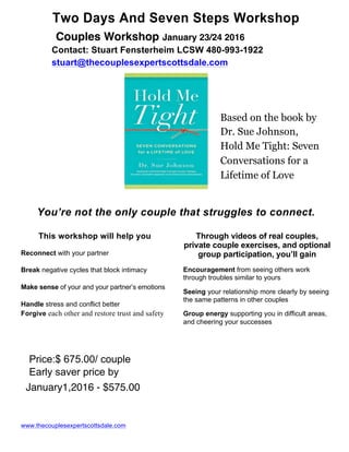 Two Days And Seven Steps Workshop
Contact: Stuart Fensterheim LCSW 480-993-1922
stuart@thecouplesexpertscottsdale.com
Based on the book by
Dr. Sue Johnson,
Hold Me Tight: Seven
Conversations for a
Lifetime of Love
You’re not the only couple that struggles to connect.
This workshop will help you
Reconnect with your partner
Break negative cycles that block intimacy
Make sense of your and your partner’s emotions
Handle stress and conflict better
Forgive each other and restore trust and safety
Price:$ 675.00/ couple
Early saver price by
www.thecouplesexpertscottsdale.com
Through videos of real couples,
private couple exercises, and optional
group participation, you’ll gain
Encouragement from seeing others work
through troubles similar to yours
Seeing your relationship more clearly by seeing
the same patterns in other couples
Group energy supporting you in difficult areas,
and cheering your successes
Couples Workshop January 23/24 2016
January1,2016 - $575.00
 