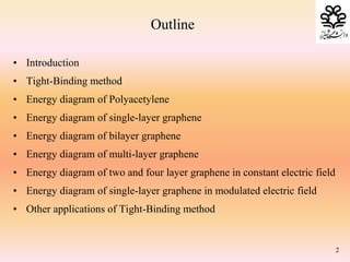 Outline
• Introduction
• Tight-Binding method
• Energy diagram of Polyacetylene
• Energy diagram of single-layer graphene
• Energy diagram of bilayer graphene
• Energy diagram of multi-layer graphene
• Energy diagram of two and four layer graphene in constant electric field
• Energy diagram of single-layer graphene in modulated electric field
• Other applications of Tight-Binding method
2
 