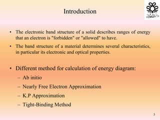Introduction
• The electronic band structure of a solid describes ranges of energy
that an electron is "forbidden" or "allowed" to have.
• The band structure of a material determines several characteristics,
in particular its electronic and optical properties.
• Different method for calculation of energy diagram:
– Ab initio
– Nearly Free Electron Approximation
– K.P Approximation
– Tight-Binding Method
3
 