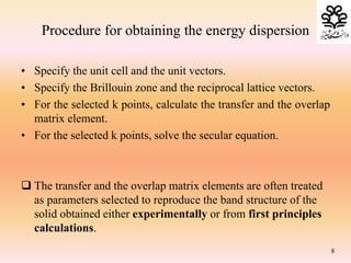Procedure for obtaining the energy dispersion
• Specify the unit cell and the unit vectors.
• Specify the Brillouin zone and the reciprocal lattice vectors.
• For the selected k points, calculate the transfer and the overlap
matrix element.
• For the selected k points, solve the secular equation.
 The transfer and the overlap matrix elements are often treated
as parameters selected to reproduce the band structure of the
solid obtained either experimentally or from first principles
calculations.
8
 
