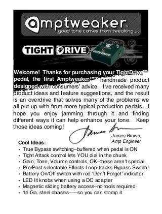 TM

good tone comes from tweaking ...

Welcome! Thanks for purchasing your
Welcome! Thanks for purchasing your TightDrive™
pedal, the ﬁrst Amptweaker™ handmade product
pedal, the ﬁrst Amptweaker™
designed with
designed with consumersʼ advice. Iʼve received many
product ideas and feature suggestions, and the result
is an overdrive that solves many of the problems we
all put up with from more typical production pedals. I
hope you enjoy jamming through it and ﬁnding
different ways it can help enhance your tone. Keep
those ideas coming!
James Brown,
Amp Engineer

Cool Ideas:
• True Bypass switching–buffered when pedal is ON
• Tight Attack control lets YOU dial in the chunk
• Gain, Tone, Volume controls, OK–these arenʼt special
• Pre/Post selectable Effects Loop-tracks Bypass Switch!
• Battery On/Off switch with red ʻDonʼt Forgetʼ indicator
• LED lit knobs when using a DC adapter
• Magnetic sliding battery access–no tools required
• 14 Ga. steel chassis–––so you can stomp it

 