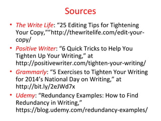 Sources
• The Write Life: “25 Editing Tips for Tightening
Your Copy,””http://thewritelife.com/edit-your-
copy/
• Positive Writer: “6 Quick Tricks to Help You
Tighten Up Your Writing,” at
http://positivewriter.com/tighten-your-writing/
• Grammarly: “5 Exercises to Tighten Your Writing
for 2014’s National Day on Writing,” at
http://bit.ly/2eJWd7x
• Udemy: “Redundancy Examples: How to Find
Redundancy in Writing,”
https://blog.udemy.com/redundancy-examples/
 