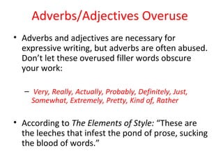 Adverbs/Adjectives Overuse
• Adverbs and adjectives are necessary for
expressive writing, but adverbs are often abused.
Don’t let these overused filler words obscure
your work:
– Very, Really, Actually, Probably, Definitely, Just,
Somewhat, Extremely, Pretty, Kind of, Rather
• According to The Elements of Style: “These are
the leeches that infest the pond of prose, sucking
the blood of words.”
 
