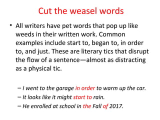 Cut the weasel words
• All writers have pet words that pop up like
weeds in their written work. Common
examples include start to, began to, in order
to, and just. These are literary tics that disrupt
the flow of a sentence—almost as distracting
as a physical tic.
– I went to the garage in order to warm up the car.
– It looks like it might start to rain.
– He enrolled at school in the Fall of 2017.
 