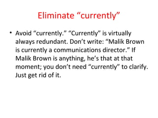 Eliminate “currently”
• Avoid “currently.” “Currently” is virtually
always redundant. Don’t write: “Malik Brown
is currently a communications director.” If
Malik Brown is anything, he’s that at that
moment; you don’t need “currently” to clarify.
Just get rid of it.
 
