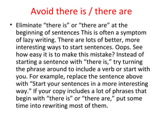 Avoid there is / there are
• Eliminate “there is” or “there are” at the
beginning of sentences This is often a symptom
of lazy writing. There are lots of better, more
interesting ways to start sentences. Oops. See
how easy it is to make this mistake? Instead of
starting a sentence with “there is,” try turning
the phrase around to include a verb or start with
you. For example, replace the sentence above
with “Start your sentences in a more interesting
way.” If your copy includes a lot of phrases that
begin with “there is” or “there are,” put some
time into rewriting most of them.
 