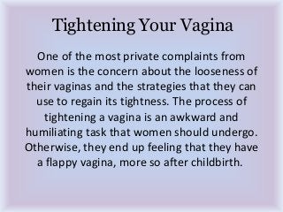 Tightening Your Vagina
One of the most private complaints from
women is the concern about the looseness of
their vaginas and the strategies that they can
use to regain its tightness. The process of
tightening a vagina is an awkward and
humiliating task that women should undergo.
Otherwise, they end up feeling that they have
a flappy vagina, more so after childbirth.
 