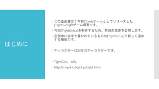 はじめに 
この企画書は１年前にwebゲームとしてリリースした [TightGirls]のゲーム概要です。 
今回[TightGirls2]を制作するため、前回の概要を公開します。 
企画中に赤字で書かれているものは[TightGirls2]で新しく追加 する機能です。 
キャラクターは旧作のキャラクターです。 
TightGirlsURL 
http://msyoka.digick.jp/tight.html  