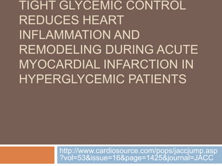 TIGHT GLYCEMIC CONTROL
REDUCES HEART
INFLAMMATION AND
REMODELING DURING ACUTE
MYOCARDIAL INFARCTION IN
HYPERGLYCEMIC PATIENTS




     http://www.cardiosource.com/pops/jaccjump.asp
     ?vol=53&issue=16&page=1425&journal=JACC
 