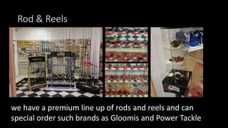 Rod & Reels
we have a premium line up of rods and reels and can
special order such brands as Gloomis and Power Tackle
 
