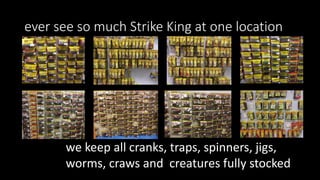 ever see so much Strike King at one location
we keep all cranks, traps, spinners, jigs,
worms, craws and creatures fully stocked
 