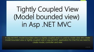 Tightly Coupled View
(Model bounded view)
in Asp .NET MVC
In asp.net MVC model bounded view is a tightly coupled and it is used to create view. let’s create
model bounded view or tightly coupled view in asp.net MVC application for that first we need to
create model, controller and view.
2
 