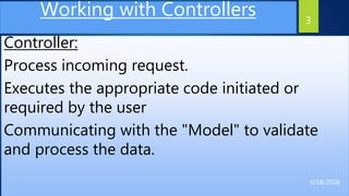 Working with Controllers
Controller:
Process incoming request.
Executes the appropriate code initiated or
required by the user
Communicating with the "Model" to validate
and process the data.
3
4/18/2018
 