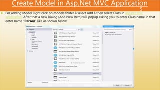 Create Model in Asp.Net MVC Application
 For adding Model Right click on Models folder à select Add à then select Class in asp.net mvc
application. After that a new Dialog (Add New Item) will popup asking you to enter Class name in that
enter name “Person” like as shown below
5
 