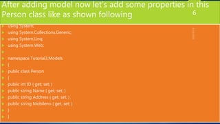 After adding model now let’s add some properties in this
Person class like as shown following
 using System;
 using System.Collections.Generic;
 using System.Linq;
 using System.Web;

 namespace Tutorial3.Models
 {
 public class Person
 {
 public int ID { get; set; }
 public string Name { get; set; }
 public string Address { get; set; }
 public string Mobileno { get; set; }
 }
 }
6
 