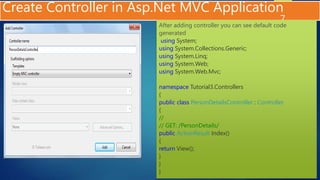 Create Controller in Asp.Net MVC Application
7
After adding controller you can see default code
generated
using System;
using System.Collections.Generic;
using System.Linq;
using System.Web;
using System.Web.Mvc;
namespace Tutorial3.Controllers
{
public class PersonDetailsController : Controller
{
//
// GET: /PersonDetails/
public ActionResult Index()
{
return View();
}
}
}
 