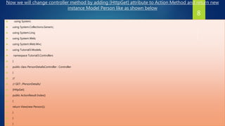 Now we will change controller method by adding [HttpGet] attribute to Action Method and return new
instance Model Person like as shown below
 using System;
 using System.Collections.Generic;
 using System.Linq;
 using System.Web;
 using System.Web.Mvc;
 using Tutorial3.Models;
 namespace Tutorial3.Controllers
 {
 public class PersonDetailsController : Controller
 {
 //
 // GET: /PersonDetails/
 [HttpGet]
 public ActionResult Index()
 {
 return View(new Person());
 }
 }
 }
8
 
