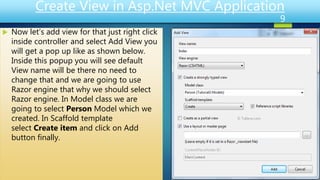 Create View in Asp.Net MVC Application
 Now let’s add view for that just right click
inside controller and select Add View you
will get a pop up like as shown below.
Inside this popup you will see default
View name will be there no need to
change that and we are going to use
Razor engine that why we should select
Razor engine. In Model class we are
going to select Person Model which we
created. In Scaffold template
select Create item and click on Add
button finally.
9
 