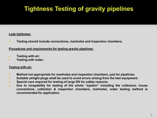 Leak tightness:
 Testing should include connections, manholes and inspection chambers.
Procedures and requirements for testing gravity pipelines:
 Testing with air;
 Testing with water.
Testing with air:
 Method not appropriate for manholes and inspection chambers, just for pipelines;
 Suitable airtight plugs shall be used to avoid errors arising from the test equipment;
 Special care required for testing of large DN for safety reasons;
 Due to incapability for testing of the whole “system” including the collectors, house
connections, collection & inspection chambers, manholes, water testing method is
recommended for application.
3
 