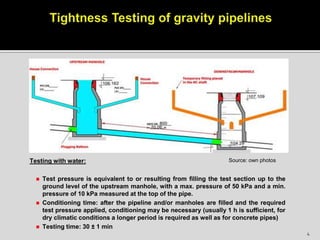 Testing with water:
 Test pressure is equivalent to or resulting from filling the test section up to the
ground level of the upstream manhole, with a max. pressure of 50 kPa and a min.
pressure of 10 kPa measured at the top of the pipe.
 Conditioning time: after the pipeline and/or manholes are filled and the required
test pressure applied, conditioning may be necessary (usually 1 h is sufficient, for
dry climatic conditions a longer period is required as well as for concrete pipes)
 Testing time: 30 ± 1 min
Source: own photos
4
 