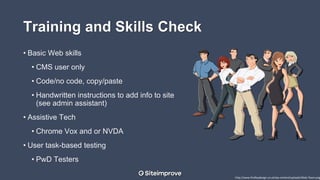 Training and Skills Check
• Basic Web skills
• CMS user only
• Code/no code, copy/paste
• Handwritten instructions to add info to site
(see admin assistant)
• Assistive Tech
• Chrome Vox and or NVDA
• User task-based testing
• PwD Testers
http://www.findleydesign.co.uk/wp-content/uploads/Web-Team.png
 
