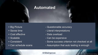 + Big Picture
+ Saves time
+ Cost effective
+ Scalable
+ Consistent
+ Can schedule scans
- Questionable accuracy
- Literal interpretations
- Data overload
- Can be expensive
- Some success criterion not checked at all
- Assumption that auto testing is enough
Automated
http://media.comicbook.com/uploads1/2015/07/upload-143696.jpg
 