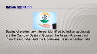 INDIAN SCENARIO
Basins of preliminary interest identified by Indian geologists
are the Cambay Basin in Gujarat, the Assam-Arakan basin
in northeast India, and the Gondwana Basin in central India.
 