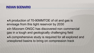 INDIAN SCENARIO
A production of 70-90MMTOE of oil and gas is
envisage from this tight reservoir by 2030
In Mizoram ONGC has discovered non commercial
gas in a tough and geologically challenging field
A comprehensive study is required for all explored and
unexplored basins to bring on compression track
 