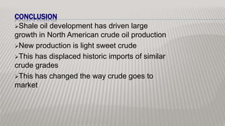 CONCLUSION
Shale oil development has driven large
growth in North American crude oil production
New production is light sweet crude
This has displaced historic imports of similar
crude grades
This has changed the way crude goes to
market
 