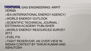REFERENCESNATURAL GAS ENGINEERING: ARPIT
VERMA
IEA (INTERNATIONAL ENERGY AGENCY)
WORLD ENERGY OUTLOOK
SCIENTIFIC TECHINICAL JOURNAL :
ESTONIAN ACADEMY PUBLISHER
WORLD ENERGY RESOURCES SURVEY
2013
FUEL FIX
TIGHT RESERVOIR: AN OVER VIEW IN
INDIAN CONTEXT BY TARUN KUMAR AND
ASHUTOSH
 