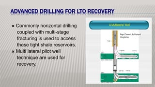 ADVANCED DRILLING FOR LTO RECOVERY
 Commonly horizontal drilling
coupled with multi-stage
fracturing is used to access
these tight shale reservoirs.
 Multi lateral pilot well
technique are used for
recovery.
 