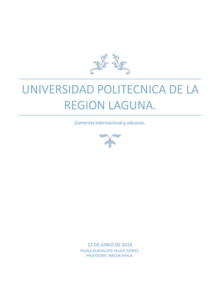 UNIVERSIDAD POLITECNICA DE LA
REGION LAGUNA.
Comercio internacional y aduanas.
12 DE JUNIO DE 2016
PAOLA GUADALUPE SALAIS TORRES.
PROFESORA: IMELDA AYALA.
 