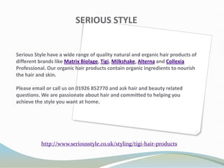 SERIOUS STYLE


Serious Style have a wide range of quality natural and organic hair products of
different brands like Matrix Biolage, Tigi, Milkshake, Alterna and Collexia
Professional. Our organic hair products contain organic ingredients to nourish
the hair and skin.

Please email or call us on 01926 852770 and ask hair and beauty related
questions. We are passionate about hair and committed to helping you
achieve the style you want at home.




           http://www.seriousstyle.co.uk/styling/tigi-hair-products
 