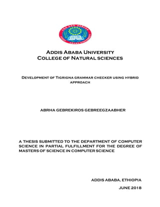 Addis Ababa University
College of Natural sciences
Development of Tigrigna grammar checker using hybrid
approach
ABRHA GEBREKIROS GEBREEGZAABHER
A THESIS SUBMITTED TO THE DEPARTMENT OF COMPUTER
SCIENCE IN PARTIAL FULFILLMENT FOR THE DEGREE OF
MASTERS OF SCIENCE IN COMPUTER SCIENCE
ADDIS ABABA, ETHIOPIA
JUNE 2018
 