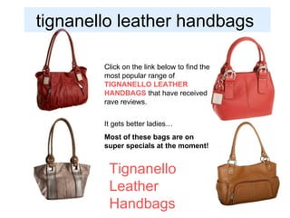 tignanello leather handbags  Tignanello Leather  Handbags   Click on the link below to find the most popular range of  TIGNANELLO LEATHER HANDBAGS  that have received rave reviews. It gets better ladies… Most of these bags are on super specials at the moment! 