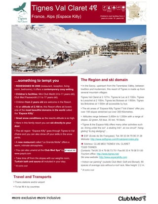 Tignes Val Claret 4                                                 ski haut
                                                                                        niveau départ ski
                                                                                               aux pieds
                                                                                                            spa   hors ski children‘s
                                                                                                                             teens‘
                                                                                                                             clubs




                   France, Alps (Espace Killy)                                      Children's club facilities from 4
                                                                                     years to under 18 years old




 …something to tempt you                                        The Region and ski domain
 • REDESIGNED IN 2008 (restaurant, reception, living            • In the Savoy, upstream from the Tarentaise Valley, between
 room, bedrooms), it offers a contemporary cosy setting.        tradition and modernism, this resort of Tignes is made up from
                                                                several mountain villages:
 • Children’s facilities: Mini Club Med® (4 to 11 years old),
 Club Med Password® (11 to 17 years old).                       Tignes Val Claret at 2 127m, Tignes le Lac at 2 100m, Tignes
                                                                le Lavachet at 2 100m, Tignes les Boisses at 1 850m, Tignes
 • Children from 2 years old are welcome in the Resort.
                                                                les Brévières at 1 550m all accessible by bus.
 • At an altitude of 2,100 m, this Resort offers ski lovers
                                                                • The ski areas of “Espace Killy Tignes”/”Val d’Isère” offer you
 one of the most beautiful domains in the world called
                                                                over 156 slopes stretched out over 300 Kilometres.
 the “Espace Killy”.
                                                                • Altitudes range between 3,450m to 1,550m with a range of
 • Great snow conditions as the resorts altitude is so high.
                                                                slopes: 22 green, 64 blue, 35 red, 16 black.
 • Here in this family resort you can ski directly to your
                                                                • Tignes & the Espace Killy offers many other activities such
 door.
                                                                as: diving under the ice*, a skating rink*, an ice circuit*, hang-
 • The ski region “Espace Killy” goes through Tignes to Val     gliding* & dog sledging*…
 d'Isère and you can also show off your skills in the snow
                                                                  ESF (Ecole de Ski Française): Tel. 00 33 04 79 06 31 28
 parks.
                                                                Website: http://www.esftignes.com/fr/valclaret-index.php
 • A new restaurant called “La Grande Motte” offers a
                                                                   Address: CLUB MED TIGNES VAL CLARET
 warm, intimate atmosphere.
                                                                73320 TIGNES
 • You can also unwind at the Club Med Spa* by                  Contacts: Tel:00 33 4 79 06 73 70 / Fax:00 33 4 79 06 51 00
 www.payot.com                                                  Tourism office: http://www.tignes.net/
 • Take time off from the slopes with our weights room,         Ski area website: http://www.espacekilly.com
 Turkish bath and sauna all included in your stay.              • Indoor car parking* (outside Club Med: Golf and Borsat), 90
 * At extra cost                                                spaces of average size without a roof rack. Max height: 2.2 m.

                                                                * At extra cost


Travel and Transports
• Trains stations and/or airport
• To be fill in by countries



more exclusive more inclusive
 