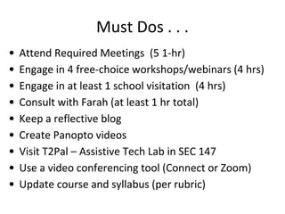 Must Dos . . .
•
•
•
•
•
•
•
•
•

Attend Required Meetings (5 1-hr)
Engage in 4 free-choice workshops/webinars (4 hrs)
Engage in at least 1 school visitation (4 hrs)
Consult with Farah (at least 1 hr total)
Keep a reflective blog
Create Panopto videos
Visit T2Pal – Assistive Tech Lab in SEC 147
Use a video conferencing tool (Connect or Zoom)
Update course and syllabus (per rubric)

 
